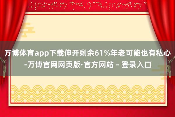 万博体育app下载伸开剩余61%年老可能也有私心-万博官网网页版·官方网站 - 登录入口