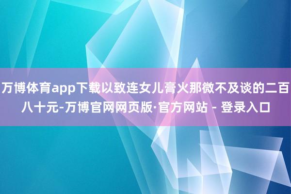万博体育app下载以致连女儿膏火那微不及谈的二百八十元-万博官网网页版·官方网站 - 登录入口