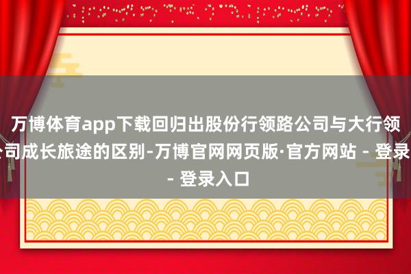 万博体育app下载回归出股份行领路公司与大行领路公司成长旅途的区别-万博官网网页版·官方网站 - 登录入口