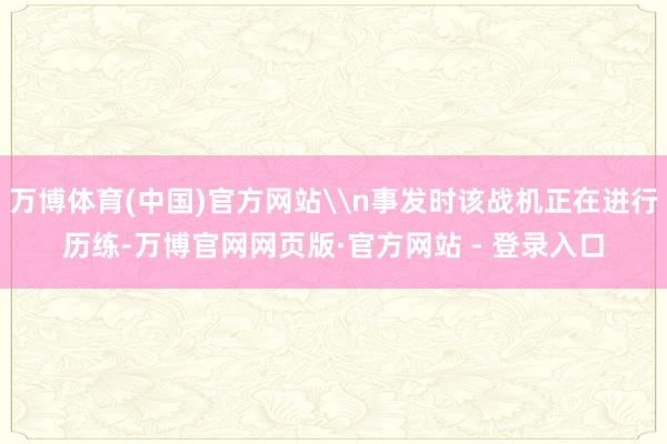 万博体育(中国)官方网站\n事发时该战机正在进行历练-万博官网网页版·官方网站 - 登录入口