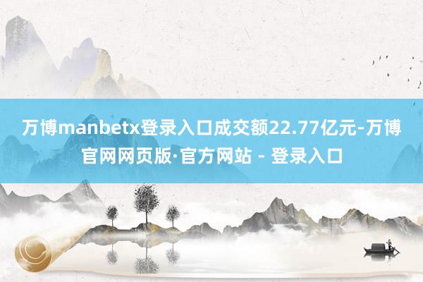 万博manbetx登录入口成交额22.77亿元-万博官网网页版·官方网站 - 登录入口