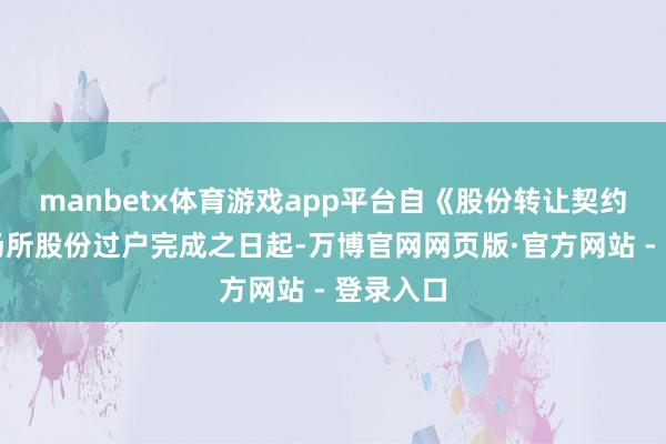 manbetx体育游戏app平台自《股份转让契约》项下场所股份过户完成之日起-万博官网网页版·官方网站 - 登录入口