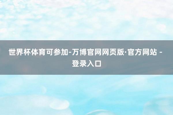 世界杯体育可参加-万博官网网页版·官方网站 - 登录入口