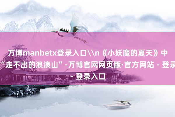 万博manbetx登录入口\n《小妖魔的夏天》中那句“走不出的浪浪山”-万博官网网页版·官方网站 - 登录入口