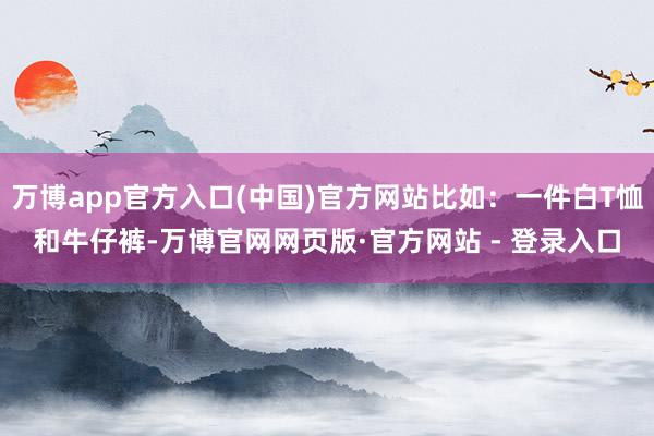万博app官方入口(中国)官方网站比如：一件白T恤和牛仔裤-万博官网网页版·官方网站 - 登录入口