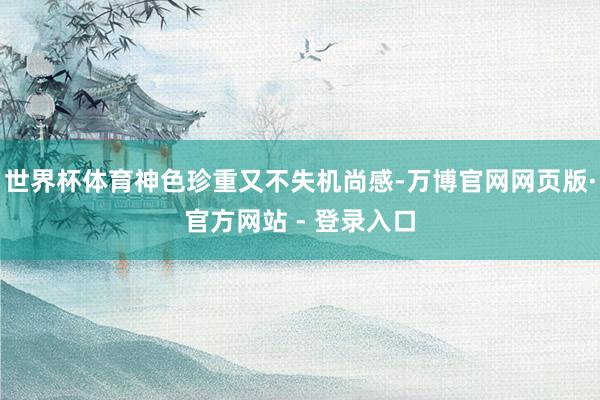 世界杯体育神色珍重又不失机尚感-万博官网网页版·官方网站 - 登录入口