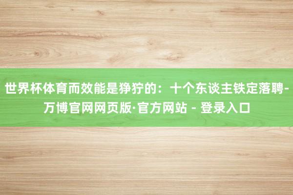 世界杯体育而效能是狰狞的：十个东谈主铁定落聘-万博官网网页版·官方网站 - 登录入口