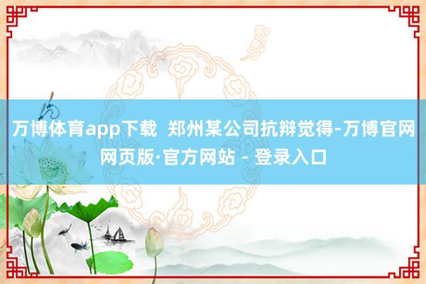 万博体育app下载 郑州某公司抗辩觉得-万博官网网页版·官方网站 - 登录入口