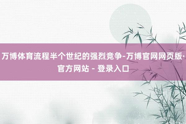万博体育流程半个世纪的强烈竞争-万博官网网页版·官方网站 - 登录入口