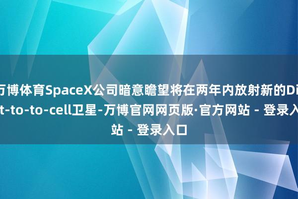 万博体育SpaceX公司暗意瞻望将在两年内放射新的Direct-to-to-cell卫星-万博官网网页版·官方网站 - 登录入口