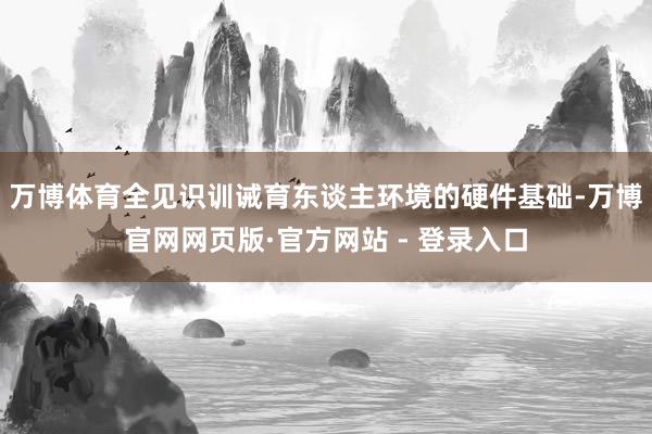 万博体育全见识训诫育东谈主环境的硬件基础-万博官网网页版·官方网站 - 登录入口