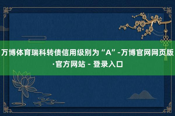 万博体育瑞科转债信用级别为“A”-万博官网网页版·官方网站 - 登录入口