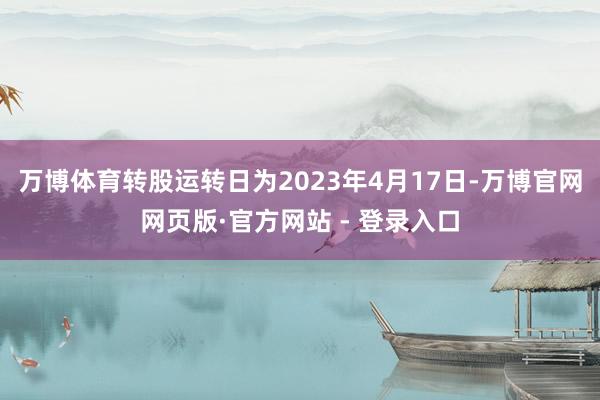 万博体育转股运转日为2023年4月17日-万博官网网页版·官方网站 - 登录入口