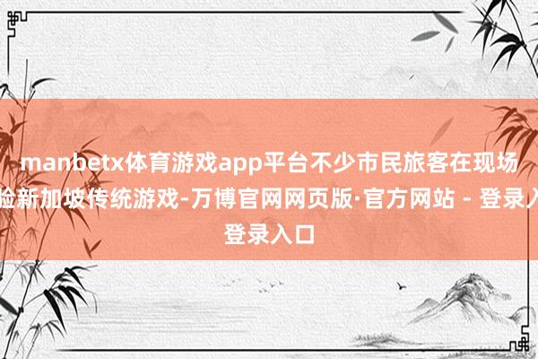 manbetx体育游戏app平台不少市民旅客在现场体验新加坡传统游戏-万博官网网页版·官方网站 - 登录入口