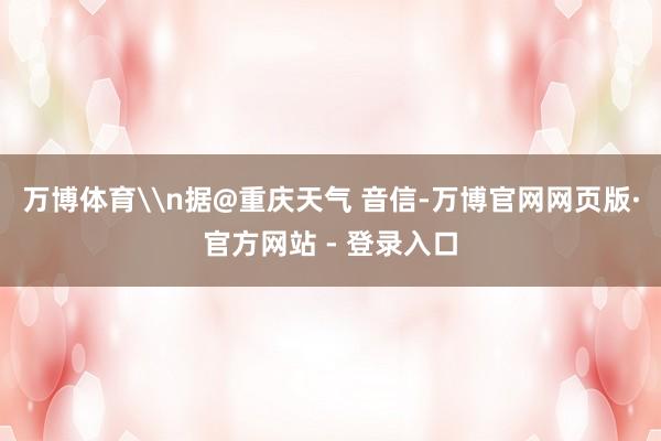 万博体育\n据@重庆天气 音信-万博官网网页版·官方网站 - 登录入口