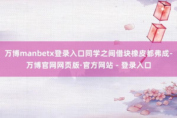 万博manbetx登录入口同学之间借块橡皮都弗成-万博官网网页版·官方网站 - 登录入口