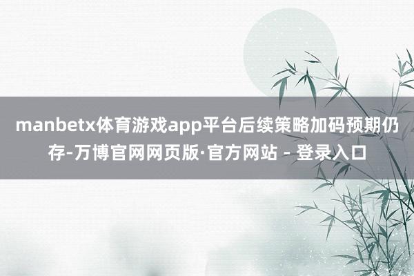manbetx体育游戏app平台后续策略加码预期仍存-万博官网网页版·官方网站 - 登录入口