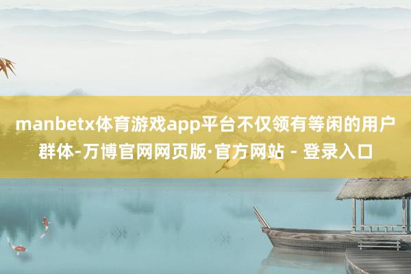 manbetx体育游戏app平台不仅领有等闲的用户群体-万博官网网页版·官方网站 - 登录入口