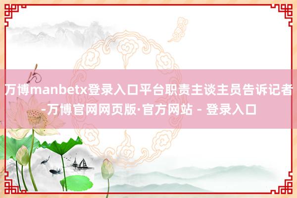 万博manbetx登录入口平台职责主谈主员告诉记者-万博官网网页版·官方网站 - 登录入口