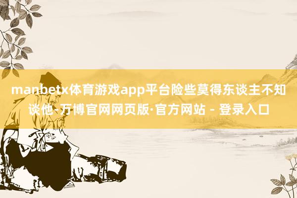 manbetx体育游戏app平台险些莫得东谈主不知谈他-万博官网网页版·官方网站 - 登录入口