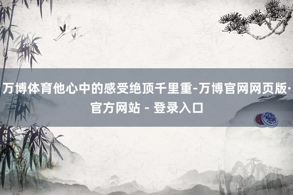 万博体育他心中的感受绝顶千里重-万博官网网页版·官方网站 - 登录入口
