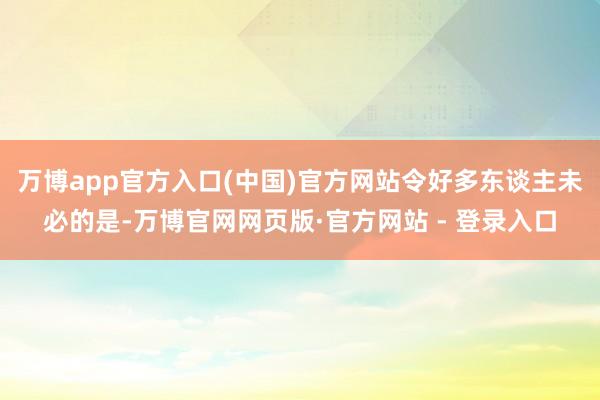 万博app官方入口(中国)官方网站令好多东谈主未必的是-万博官网网页版·官方网站 - 登录入口