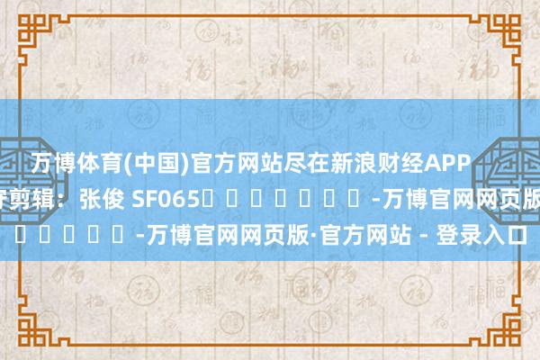 万博体育(中国)官方网站尽在新浪财经APP            						职守剪辑：张俊 SF065							-万博官网网页版·官方网站 - 登录入口