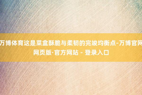 万博体育这是菜盒酥脆与柔韧的完竣均衡点-万博官网网页版·官方网站 - 登录入口