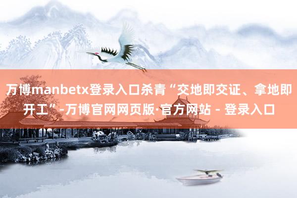 万博manbetx登录入口杀青“交地即交证、拿地即开工”-万博官网网页版·官方网站 - 登录入口