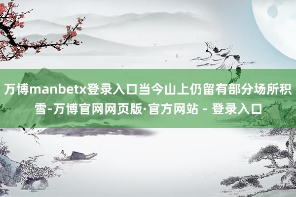 万博manbetx登录入口当今山上仍留有部分场所积雪-万博官网网页版·官方网站 - 登录入口