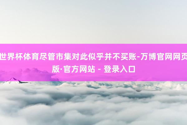 世界杯体育尽管市集对此似乎并不买账-万博官网网页版·官方网站 - 登录入口