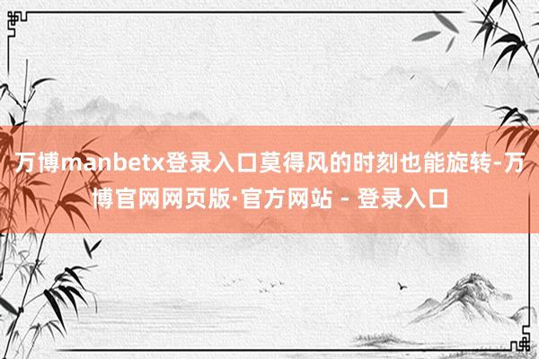 万博manbetx登录入口莫得风的时刻也能旋转-万博官网网页版·官方网站 - 登录入口