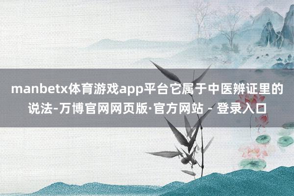manbetx体育游戏app平台它属于中医辨证里的说法-万博官网网页版·官方网站 - 登录入口