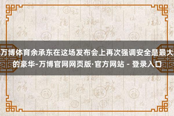 万博体育余承东在这场发布会上再次强调安全是最大的豪华-万博官网网页版·官方网站 - 登录入口