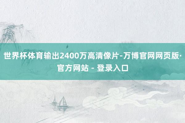 世界杯体育输出2400万高清像片-万博官网网页版·官方网站 - 登录入口