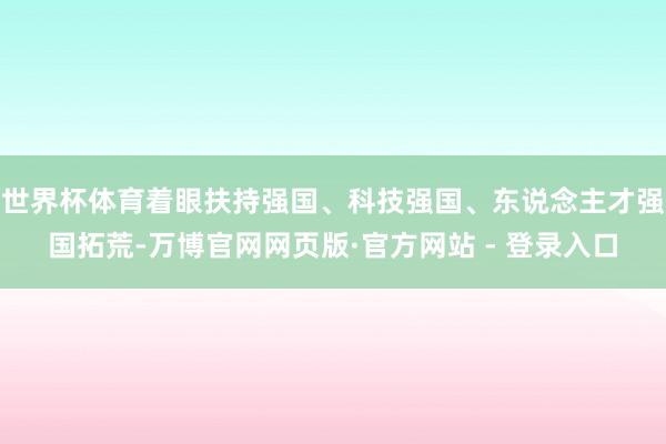 世界杯体育着眼扶持强国、科技强国、东说念主才强国拓荒-万博官网网页版·官方网站 - 登录入口