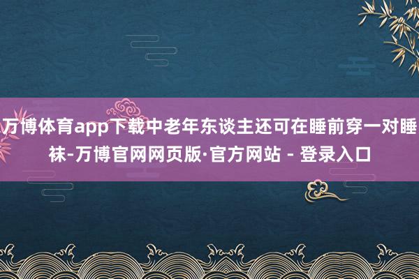 万博体育app下载中老年东谈主还可在睡前穿一对睡袜-万博官网网页版·官方网站 - 登录入口