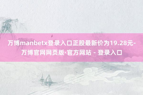 万博manbetx登录入口正股最新价为19.28元-万博官网网页版·官方网站 - 登录入口