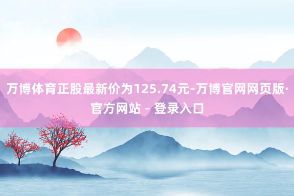 万博体育正股最新价为125.74元-万博官网网页版·官方网站 - 登录入口