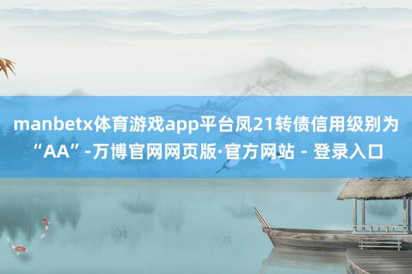 manbetx体育游戏app平台凤21转债信用级别为“AA”-万博官网网页版·官方网站 - 登录入口