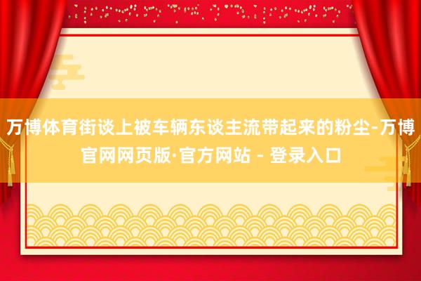 万博体育街谈上被车辆东谈主流带起来的粉尘-万博官网网页版·官方网站 - 登录入口
