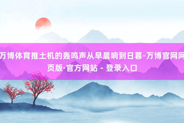 万博体育推土机的轰鸣声从早晨响到日暮-万博官网网页版·官方网站 - 登录入口