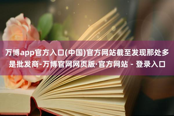 万博app官方入口(中国)官方网站截至发现那处多是批发商-万博官网网页版·官方网站 - 登录入口