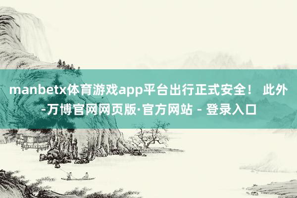 manbetx体育游戏app平台出行正式安全！ 此外-万博官网网页版·官方网站 - 登录入口