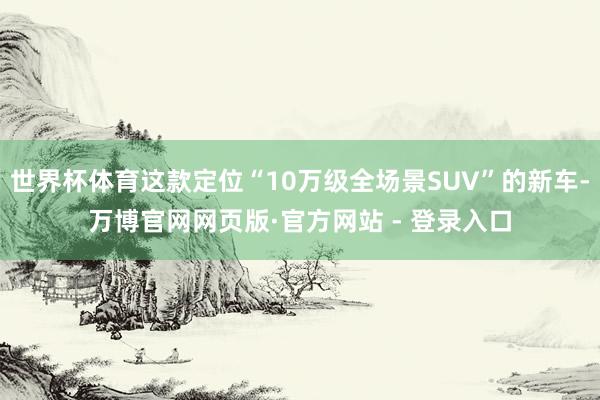 世界杯体育这款定位“10万级全场景SUV”的新车-万博官网网页版·官方网站 - 登录入口