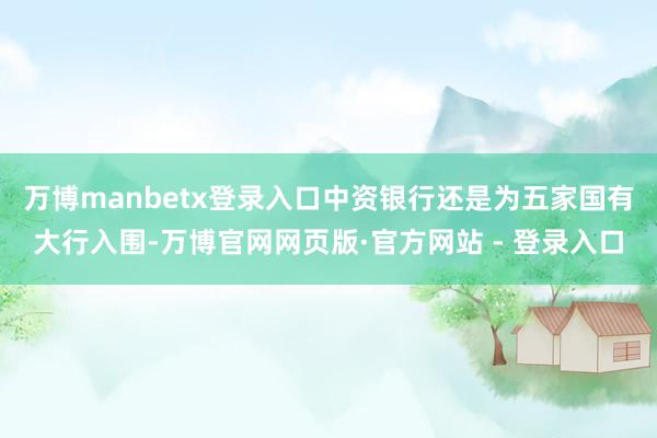 万博manbetx登录入口中资银行还是为五家国有大行入围-万博官网网页版·官方网站 - 登录入口