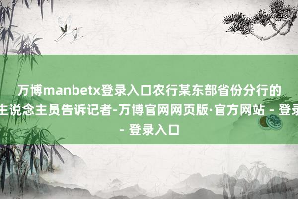 万博manbetx登录入口　　农行某东部省份分行的责任主说念主员告诉记者-万博官网网页版·官方网站 - 登录入口