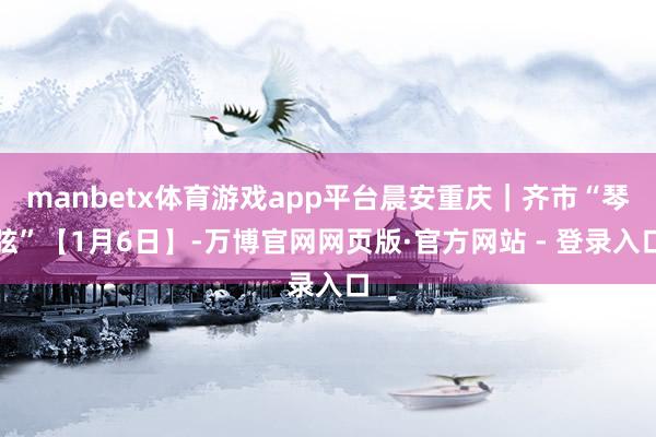 manbetx体育游戏app平台晨安重庆｜齐市“琴弦”【1月6日】-万博官网网页版·官方网站 - 登录入口