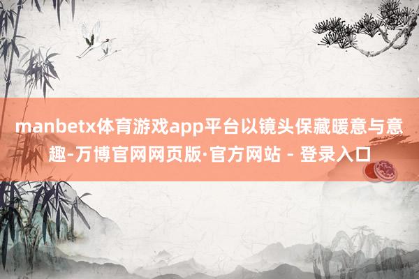 manbetx体育游戏app平台以镜头保藏暖意与意趣-万博官网网页版·官方网站 - 登录入口
