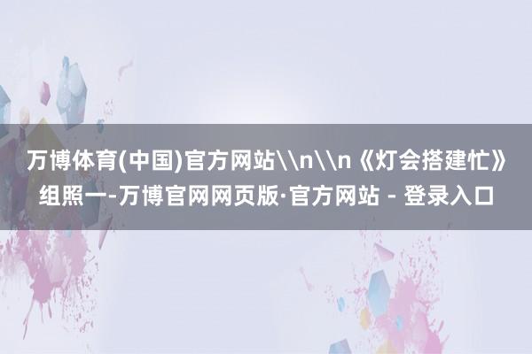 万博体育(中国)官方网站\n\n《灯会搭建忙》组照一-万博官网网页版·官方网站 - 登录入口